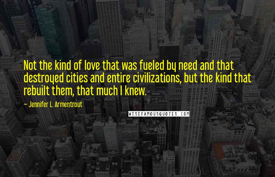 Jennifer L. Armentrout Quotes: Not the kind of love that was fueled by need and that destroyed cities and entire civilizations, but the kind that rebuilt them, that much I knew.