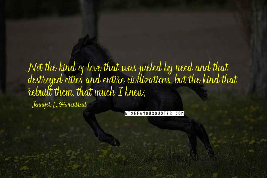 Jennifer L. Armentrout Quotes: Not the kind of love that was fueled by need and that destroyed cities and entire civilizations, but the kind that rebuilt them, that much I knew.