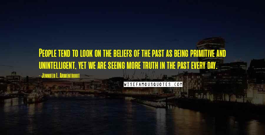 Jennifer L. Armentrout Quotes: People tend to look on the beliefs of the past as being primitive and unintelligent, yet we are seeing more truth in the past every day.