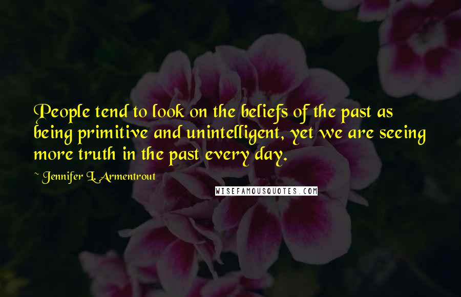 Jennifer L. Armentrout Quotes: People tend to look on the beliefs of the past as being primitive and unintelligent, yet we are seeing more truth in the past every day.