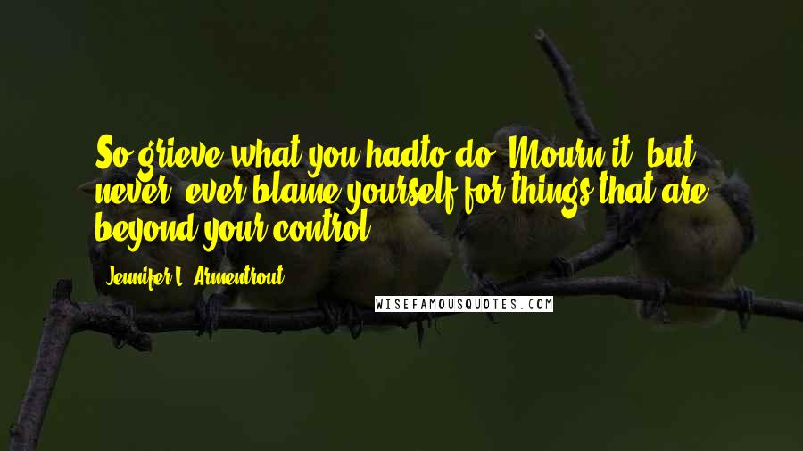 Jennifer L. Armentrout Quotes: So grieve what you hadto do. Mourn it, but never, ever blame yourself for things that are beyond your control.