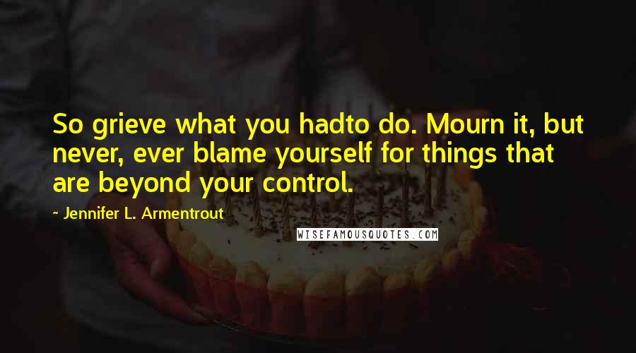 Jennifer L. Armentrout Quotes: So grieve what you hadto do. Mourn it, but never, ever blame yourself for things that are beyond your control.