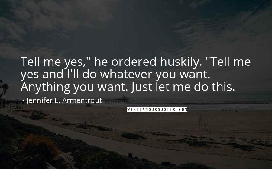 Jennifer L. Armentrout Quotes: Tell me yes," he ordered huskily. "Tell me yes and I'll do whatever you want. Anything you want. Just let me do this.