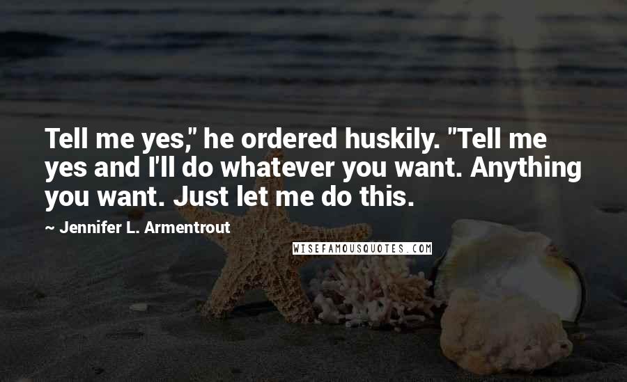 Jennifer L. Armentrout Quotes: Tell me yes," he ordered huskily. "Tell me yes and I'll do whatever you want. Anything you want. Just let me do this.
