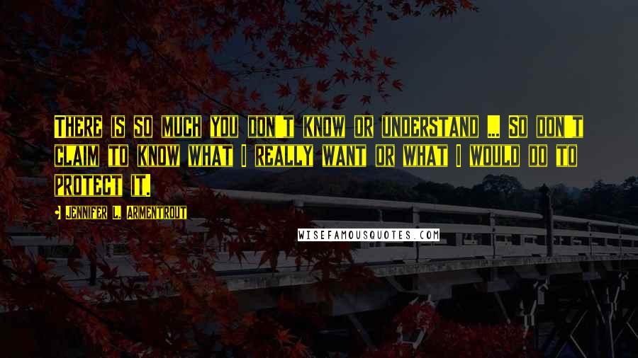 Jennifer L. Armentrout Quotes: There is so much you don't know or understand ... So don't claim to know what I really want or what I would do to protect it.