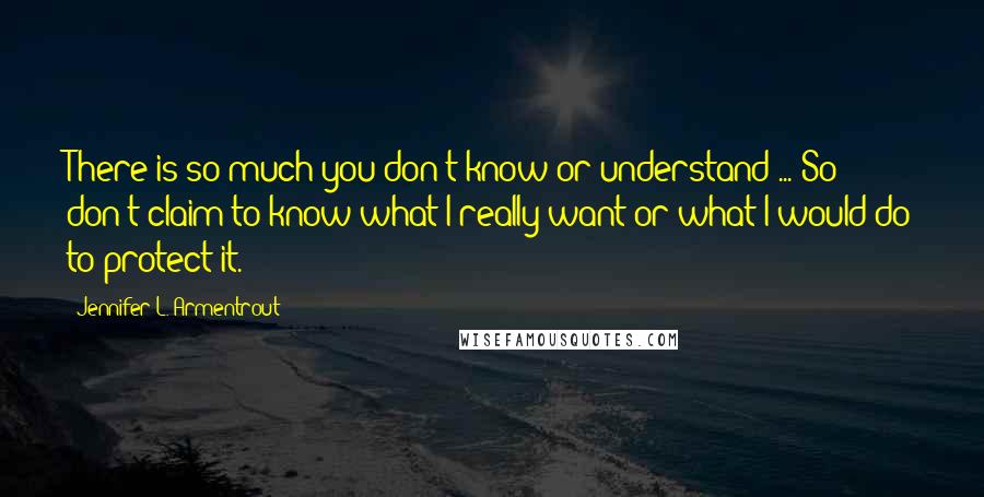 Jennifer L. Armentrout Quotes: There is so much you don't know or understand ... So don't claim to know what I really want or what I would do to protect it.