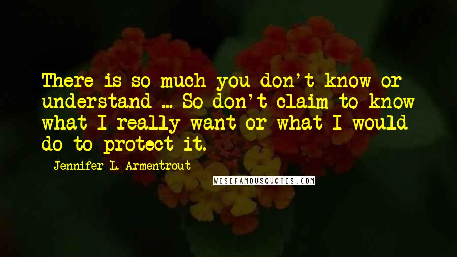 Jennifer L. Armentrout Quotes: There is so much you don't know or understand ... So don't claim to know what I really want or what I would do to protect it.