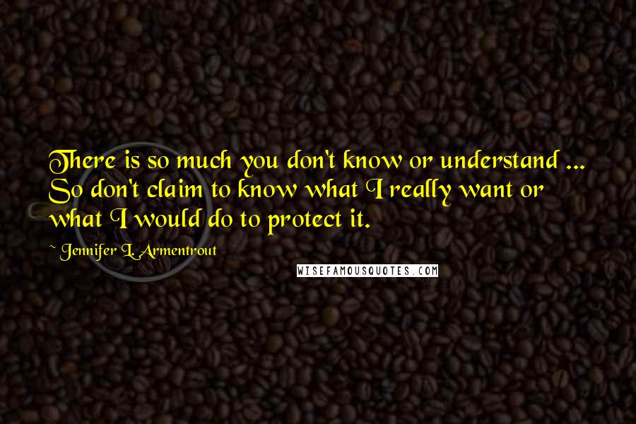 Jennifer L. Armentrout Quotes: There is so much you don't know or understand ... So don't claim to know what I really want or what I would do to protect it.