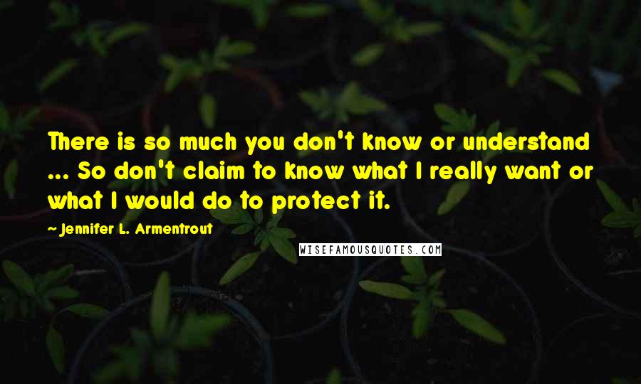 Jennifer L. Armentrout Quotes: There is so much you don't know or understand ... So don't claim to know what I really want or what I would do to protect it.