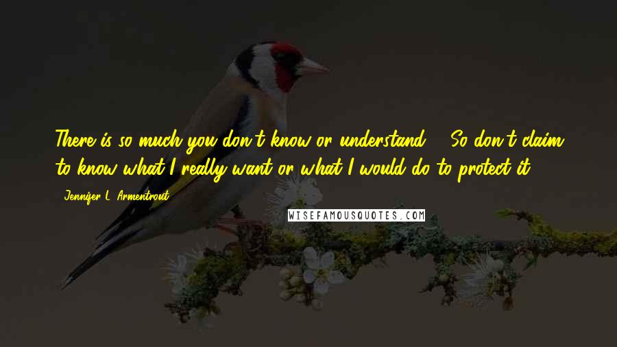 Jennifer L. Armentrout Quotes: There is so much you don't know or understand ... So don't claim to know what I really want or what I would do to protect it.