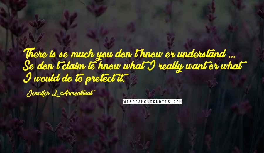 Jennifer L. Armentrout Quotes: There is so much you don't know or understand ... So don't claim to know what I really want or what I would do to protect it.