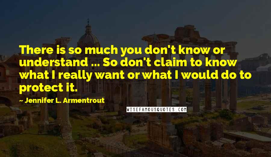 Jennifer L. Armentrout Quotes: There is so much you don't know or understand ... So don't claim to know what I really want or what I would do to protect it.