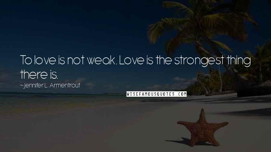 Jennifer L. Armentrout Quotes: To love is not weak. Love is the strongest thing there is.