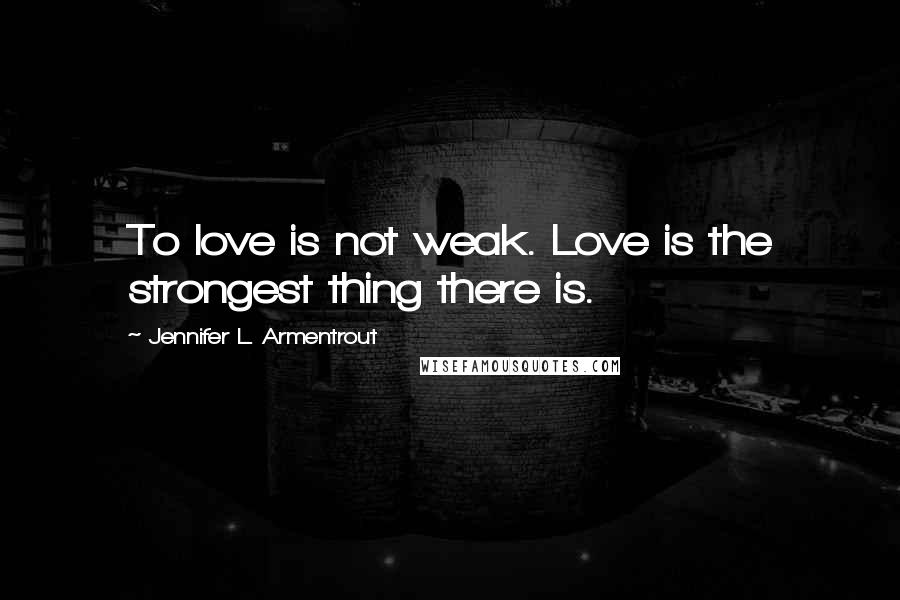 Jennifer L. Armentrout Quotes: To love is not weak. Love is the strongest thing there is.