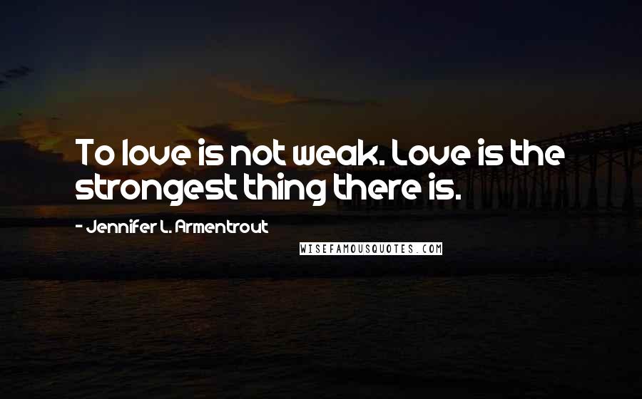 Jennifer L. Armentrout Quotes: To love is not weak. Love is the strongest thing there is.