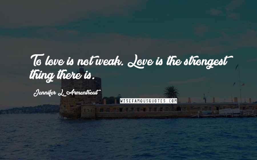 Jennifer L. Armentrout Quotes: To love is not weak. Love is the strongest thing there is.