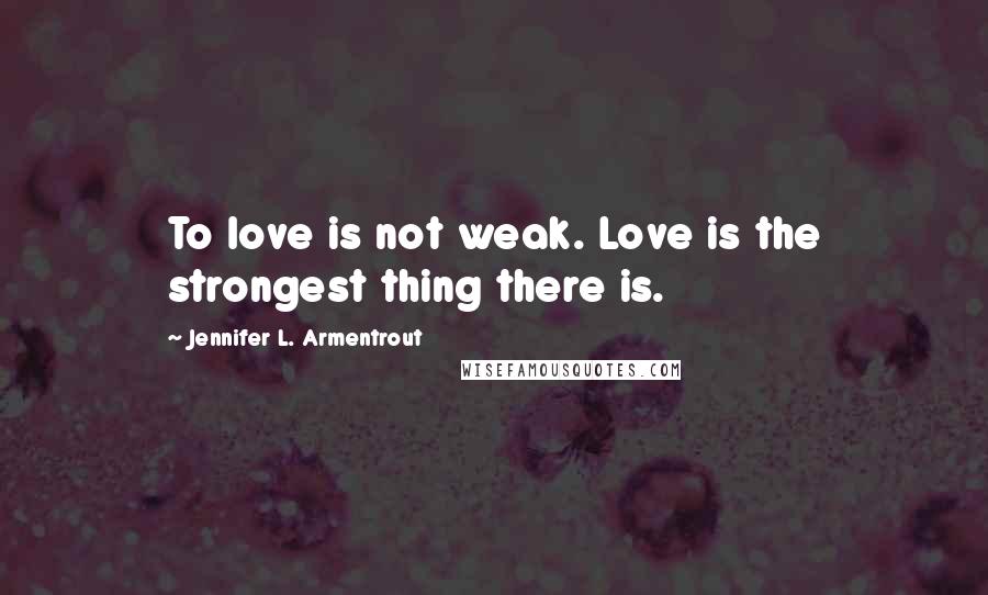 Jennifer L. Armentrout Quotes: To love is not weak. Love is the strongest thing there is.