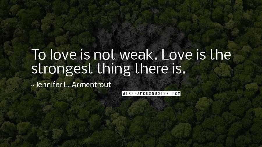 Jennifer L. Armentrout Quotes: To love is not weak. Love is the strongest thing there is.