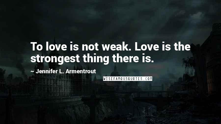 Jennifer L. Armentrout Quotes: To love is not weak. Love is the strongest thing there is.