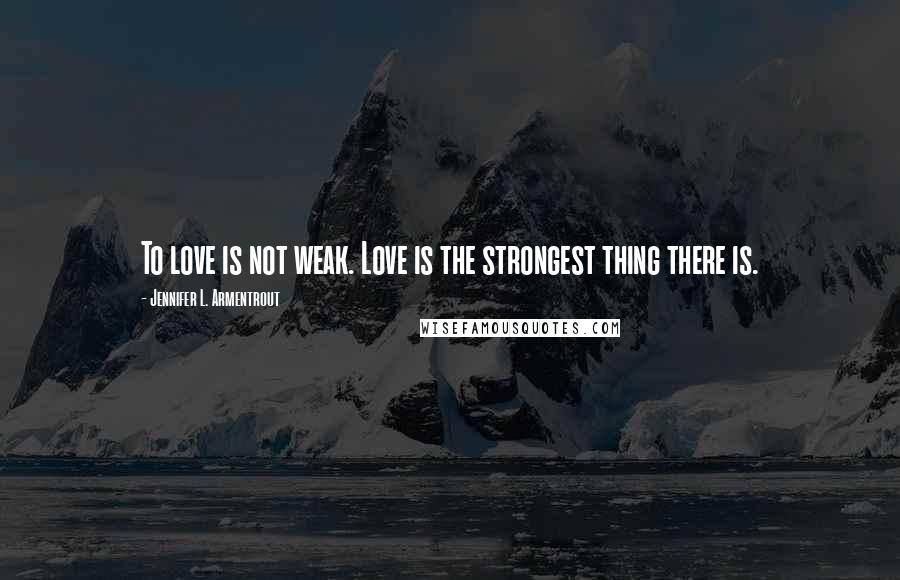 Jennifer L. Armentrout Quotes: To love is not weak. Love is the strongest thing there is.