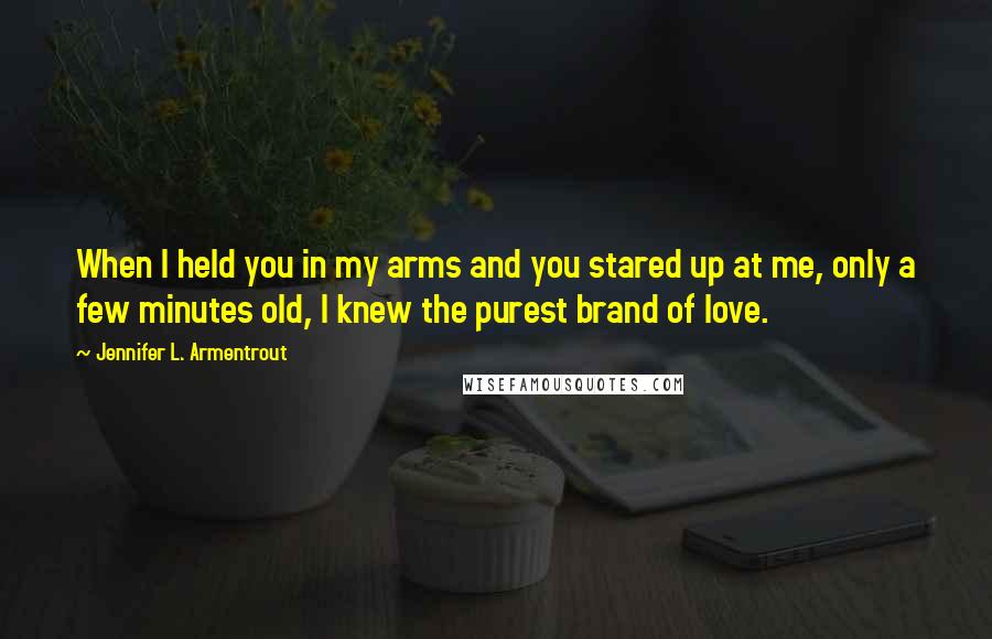 Jennifer L. Armentrout Quotes: When I held you in my arms and you stared up at me, only a few minutes old, I knew the purest brand of love.