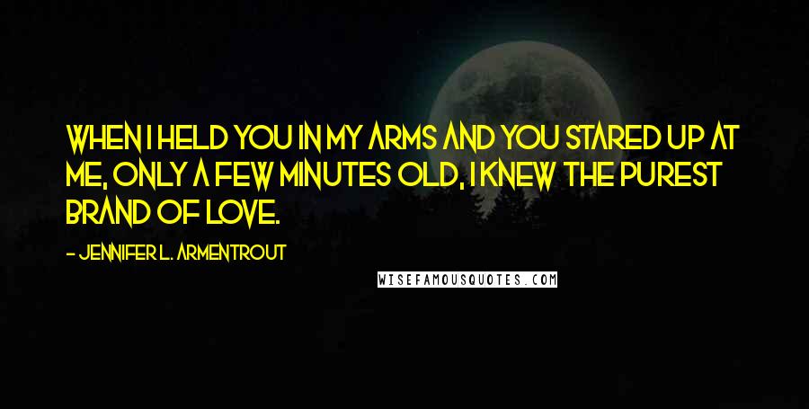 Jennifer L. Armentrout Quotes: When I held you in my arms and you stared up at me, only a few minutes old, I knew the purest brand of love.