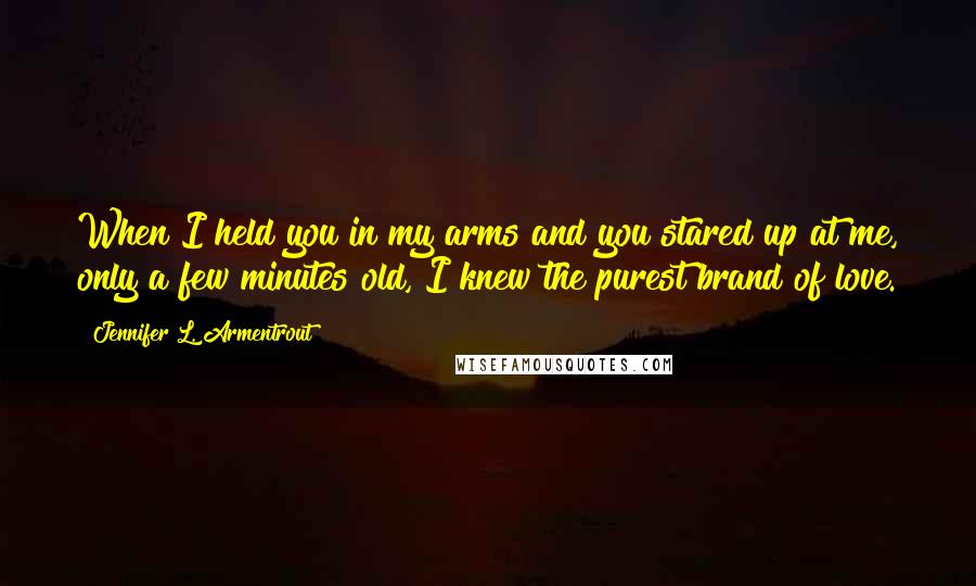 Jennifer L. Armentrout Quotes: When I held you in my arms and you stared up at me, only a few minutes old, I knew the purest brand of love.