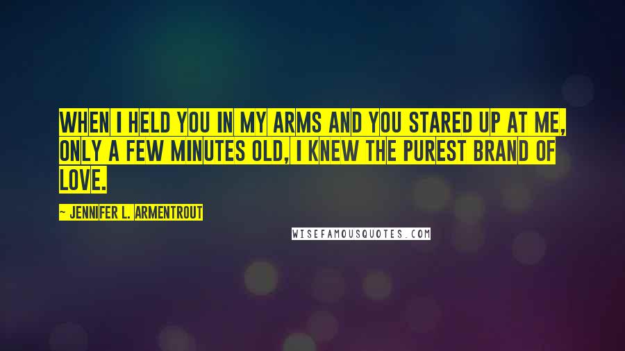 Jennifer L. Armentrout Quotes: When I held you in my arms and you stared up at me, only a few minutes old, I knew the purest brand of love.