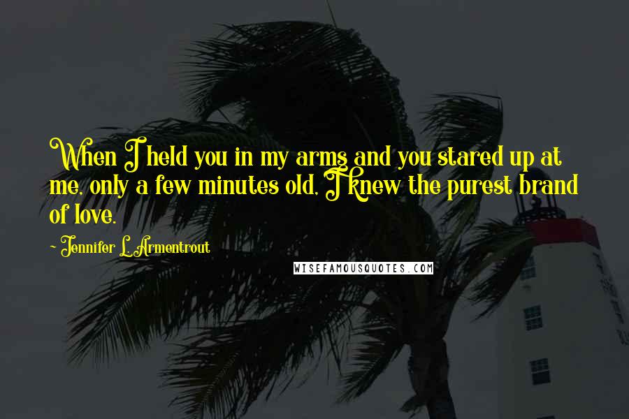 Jennifer L. Armentrout Quotes: When I held you in my arms and you stared up at me, only a few minutes old, I knew the purest brand of love.