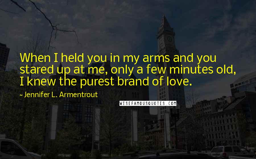 Jennifer L. Armentrout Quotes: When I held you in my arms and you stared up at me, only a few minutes old, I knew the purest brand of love.