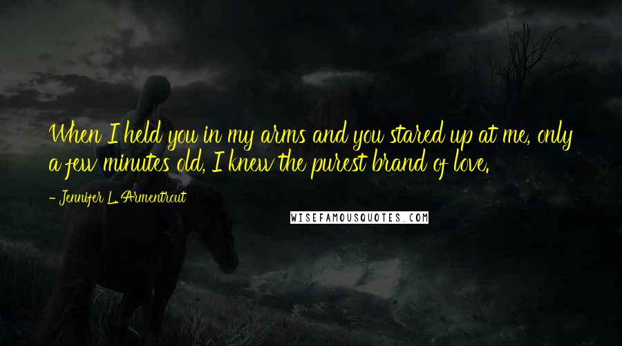 Jennifer L. Armentrout Quotes: When I held you in my arms and you stared up at me, only a few minutes old, I knew the purest brand of love.