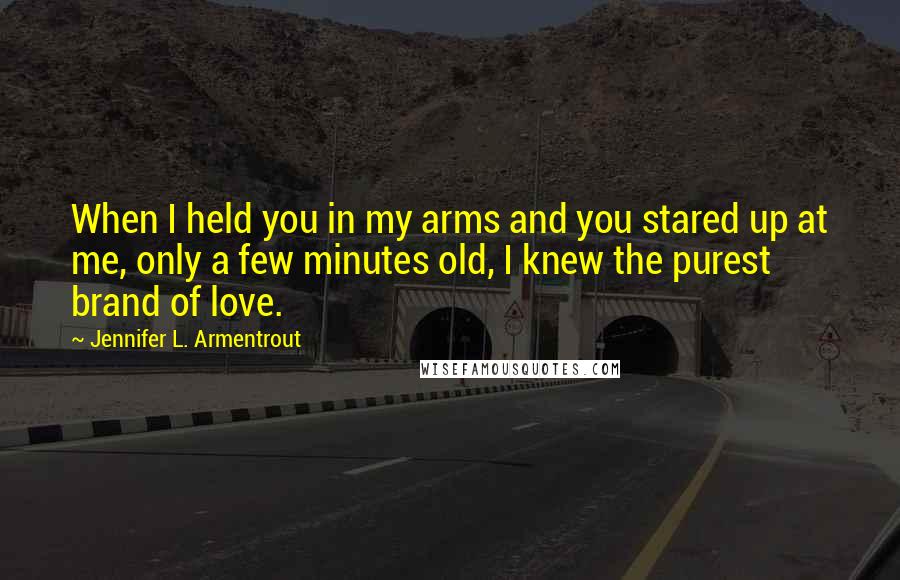 Jennifer L. Armentrout Quotes: When I held you in my arms and you stared up at me, only a few minutes old, I knew the purest brand of love.