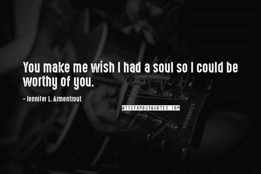 Jennifer L. Armentrout Quotes: You make me wish I had a soul so I could be worthy of you.