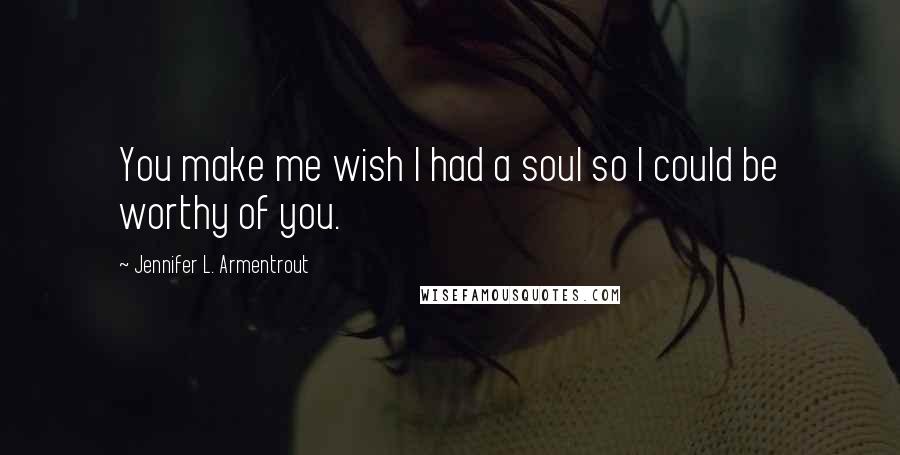 Jennifer L. Armentrout Quotes: You make me wish I had a soul so I could be worthy of you.