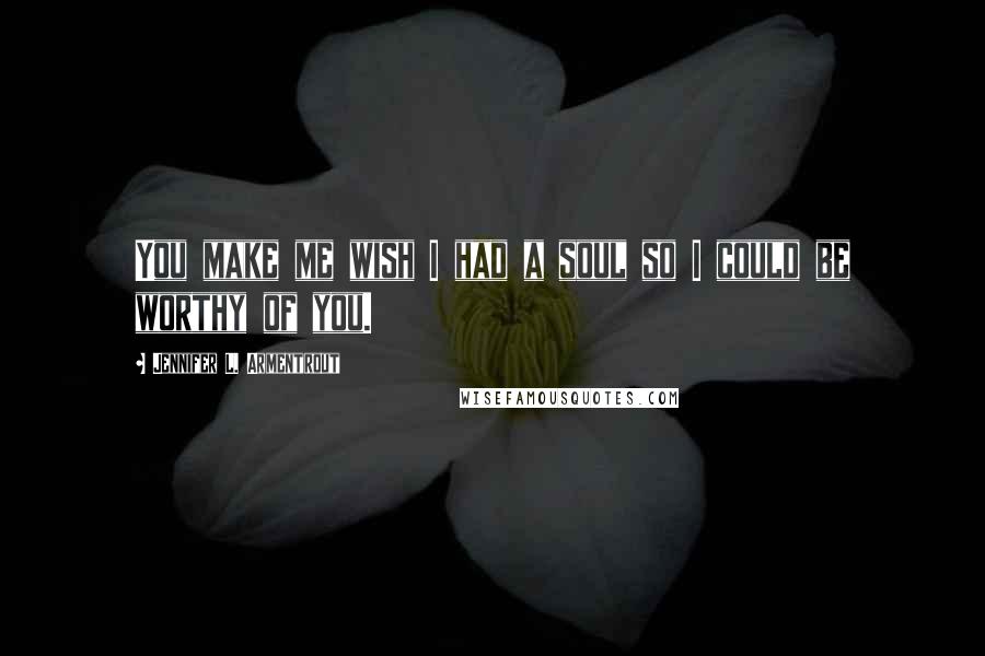 Jennifer L. Armentrout Quotes: You make me wish I had a soul so I could be worthy of you.