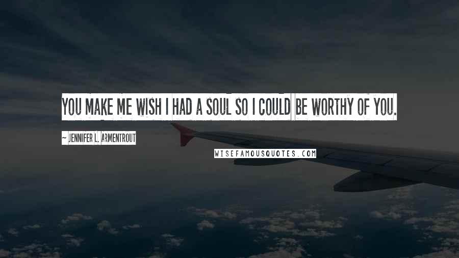 Jennifer L. Armentrout Quotes: You make me wish I had a soul so I could be worthy of you.