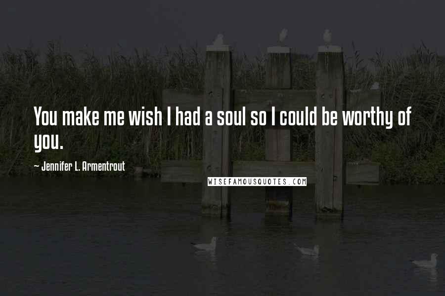 Jennifer L. Armentrout Quotes: You make me wish I had a soul so I could be worthy of you.