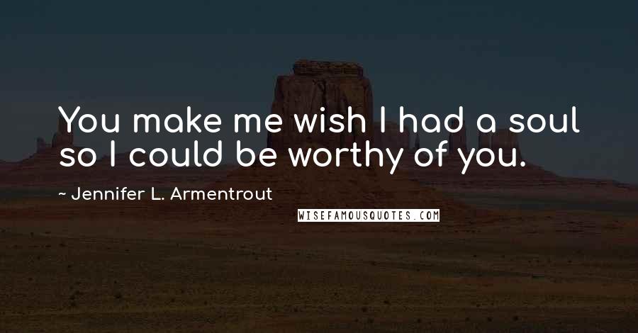 Jennifer L. Armentrout Quotes: You make me wish I had a soul so I could be worthy of you.