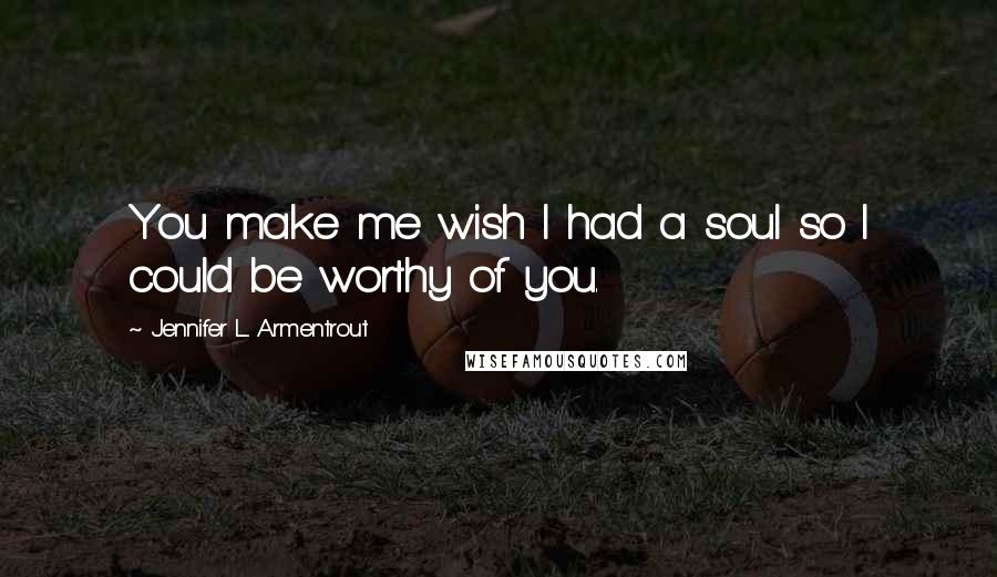 Jennifer L. Armentrout Quotes: You make me wish I had a soul so I could be worthy of you.