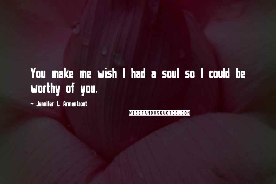 Jennifer L. Armentrout Quotes: You make me wish I had a soul so I could be worthy of you.