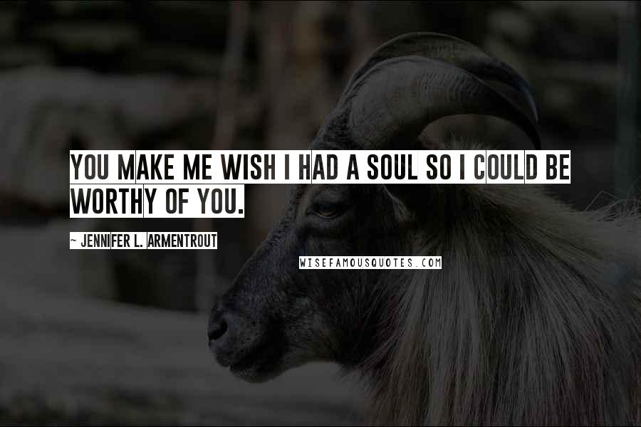 Jennifer L. Armentrout Quotes: You make me wish I had a soul so I could be worthy of you.