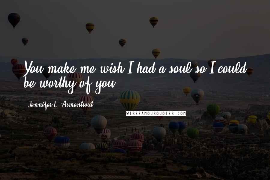 Jennifer L. Armentrout Quotes: You make me wish I had a soul so I could be worthy of you.