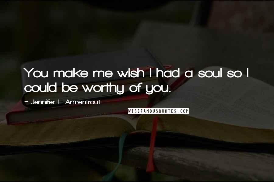 Jennifer L. Armentrout Quotes: You make me wish I had a soul so I could be worthy of you.