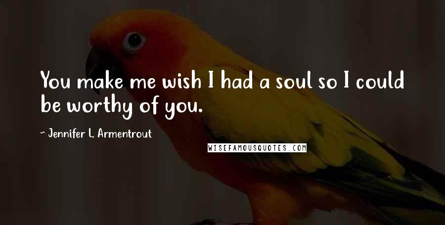 Jennifer L. Armentrout Quotes: You make me wish I had a soul so I could be worthy of you.