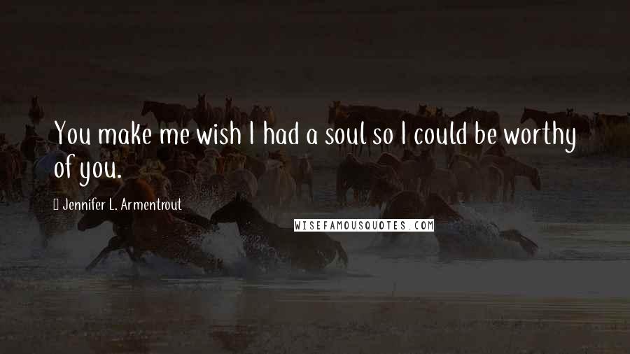 Jennifer L. Armentrout Quotes: You make me wish I had a soul so I could be worthy of you.