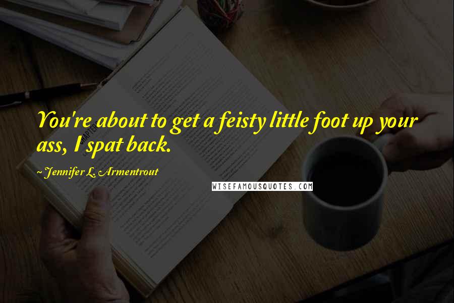 Jennifer L. Armentrout Quotes: You're about to get a feisty little foot up your ass, I spat back.