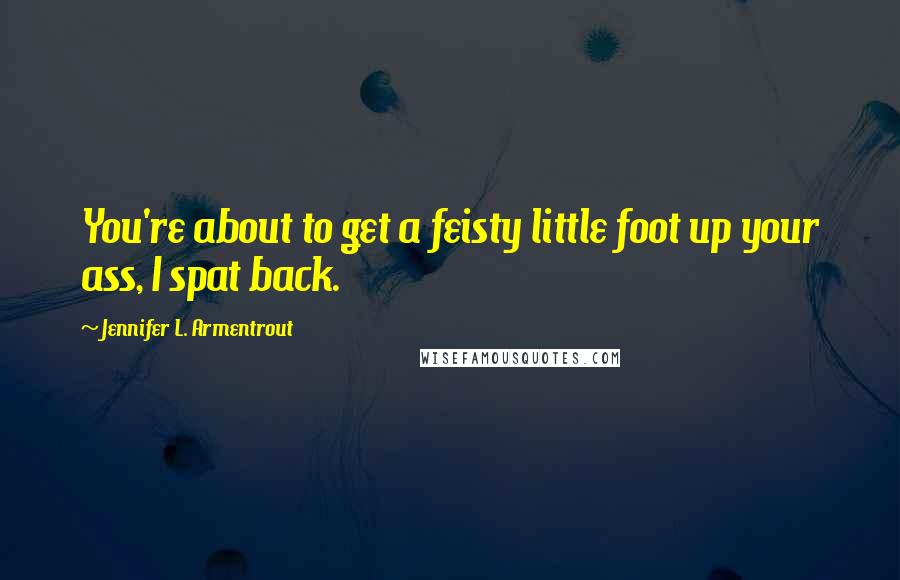 Jennifer L. Armentrout Quotes: You're about to get a feisty little foot up your ass, I spat back.