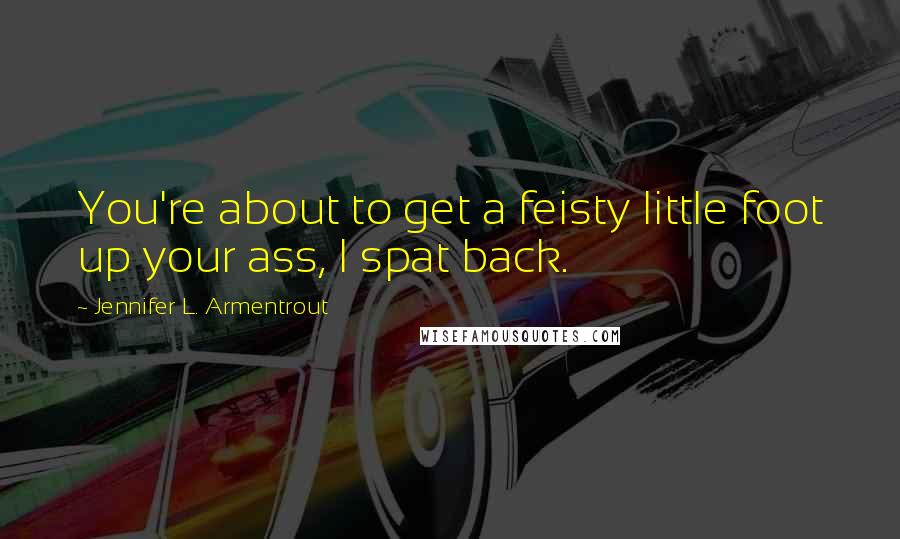 Jennifer L. Armentrout Quotes: You're about to get a feisty little foot up your ass, I spat back.