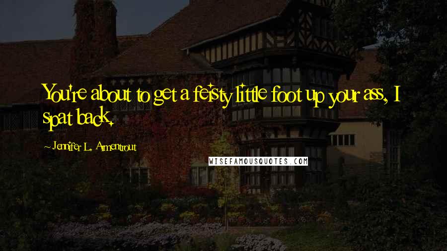 Jennifer L. Armentrout Quotes: You're about to get a feisty little foot up your ass, I spat back.