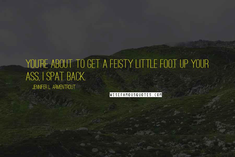 Jennifer L. Armentrout Quotes: You're about to get a feisty little foot up your ass, I spat back.